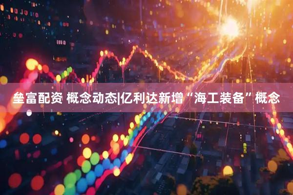 垒富配资 概念动态|亿利达新增“海工装备”概念