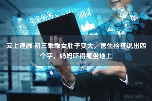云上速融 初三乖乖女肚子变大，医生检查说出四个字，妈妈吓得瘫坐地上