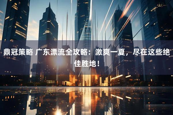 鼎冠策略 广东漂流全攻略：激爽一夏，尽在这些绝佳胜地！