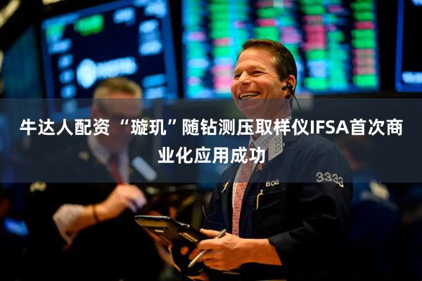 牛达人配资 “璇玑”随钻测压取样仪IFSA首次商业化应用成功