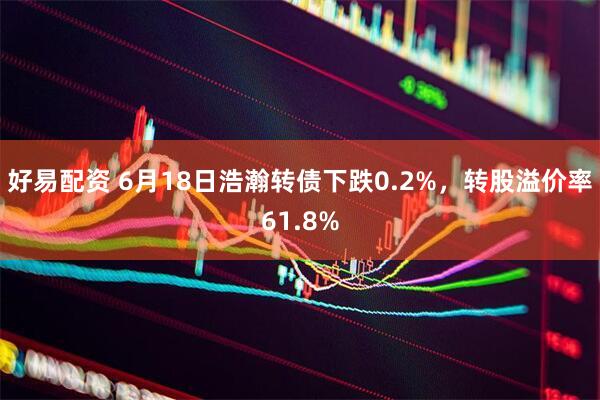 好易配资 6月18日浩瀚转债下跌0.2%，转股溢价率61.8%
